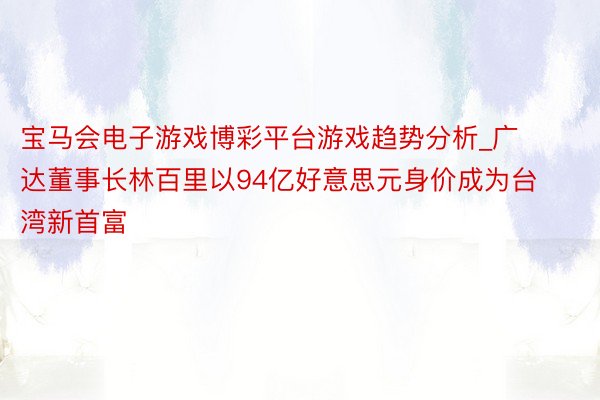 宝马会电子游戏博彩平台游戏趋势分析_广达董事长林百里以94亿好意思元身价成为台湾新首富