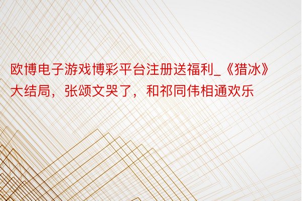 欧博电子游戏博彩平台注册送福利_《猎冰》大结局，张颂文哭了，和祁同伟相通欢乐