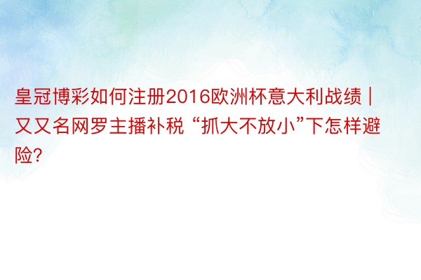 皇冠博彩如何注册2016欧洲杯意大利战绩 | 又又名网罗主播补税 “抓大不放小”下怎样避险？