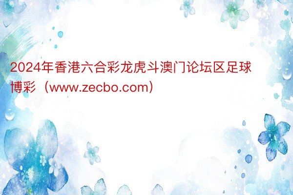 2024年香港六合彩龙虎斗澳门论坛区足球博彩（www.zecbo.com）