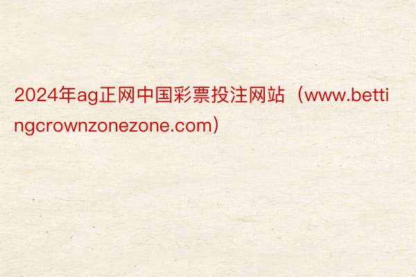 2024年ag正网中国彩票投注网站（www.bettingcrownzonezone.com）