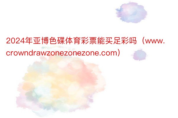 2024年亚博色碟体育彩票能买足彩吗（www.crowndrawzonezonezone.com）