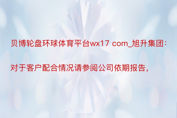 贝博轮盘环球体育平台wx17 com_旭升集团：
对于客户配合情况请参阅公司依期报告，