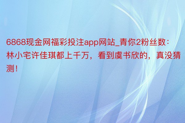 6868现金网福彩投注app网站_青你2粉丝数：林小宅许佳琪都上千万，看到虞书欣的，真没猜测！