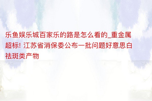 乐鱼娱乐城百家乐的路是怎么看的_重金属超标! 江苏省消保委公布一批问题好意思白祛斑类产物