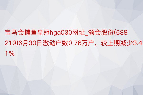 宝马会捕鱼皇冠hga030网址_领会股份(688219)6月30日激动户数0.76万户，较上期减少3.41%