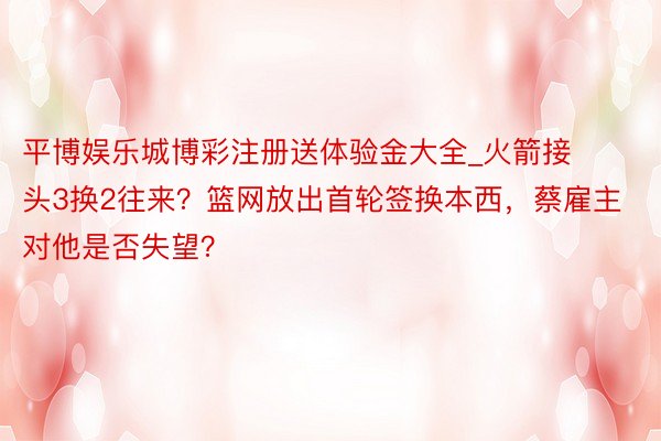 平博娱乐城博彩注册送体验金大全_火箭接头3换2往来？篮网放出首轮签换本西，蔡雇主对他是否失望？