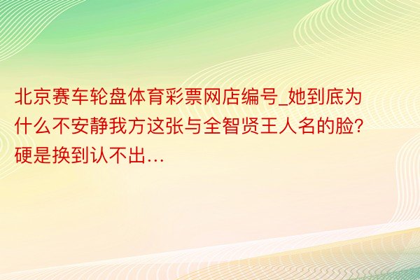 北京赛车轮盘体育彩票网店编号_她到底为什么不安静我方这张与全智贤王人名的脸？硬是换到认不出…