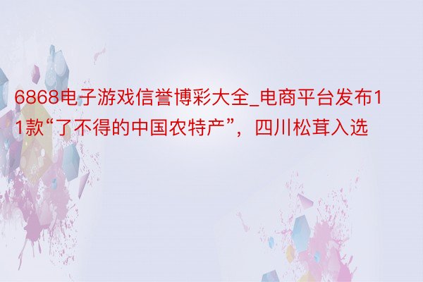 6868电子游戏信誉博彩大全_电商平台发布11款“了不得的中国农特产”，四川松茸入选