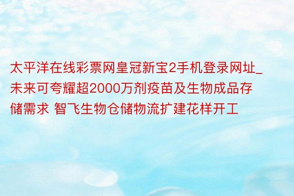 太平洋在线彩票网皇冠新宝2手机登录网址_未来可夸耀超2000万剂疫苗及生物成品存储需求 智飞生物仓储物流扩建花样开工