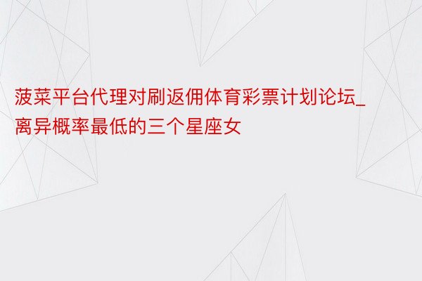 菠菜平台代理对刷返佣体育彩票计划论坛_离异概率最低的三个星座女