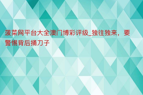 菠菜网平台大全澳门博彩评级_独往独来，要警惕背后捅刀子