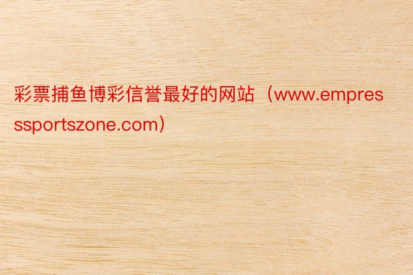 彩票捕鱼博彩信誉最好的网站（www.empresssportszone.com）