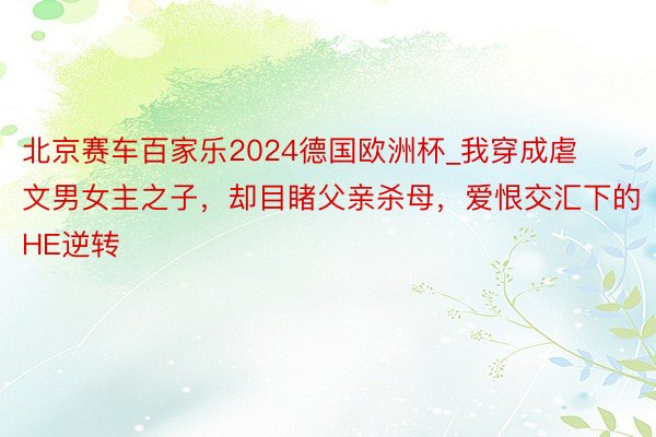 北京赛车百家乐2024德国欧洲杯_我穿成虐文男女主之子，却目睹父亲杀母，爱恨交汇下的HE逆转