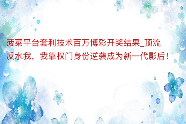 菠菜平台套利技术百万博彩开奖结果_顶流反水我，我靠权门身份逆袭成为新一代影后！