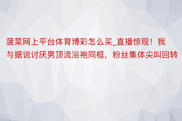 菠菜网上平台体育博彩怎么买_直播惊现！我与据说讨厌男顶流浴袍同框，粉丝集体尖叫回转