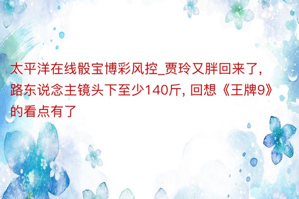 太平洋在线骰宝博彩风控_贾玲又胖回来了, 路东说念主镜头下至少140斤, 回想《王牌9》的看点有了