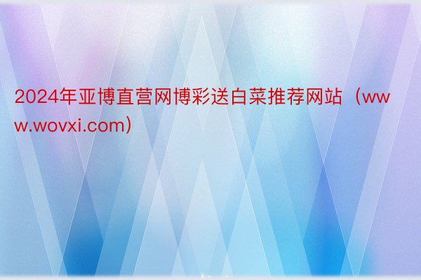 2024年亚博直营网博彩送白菜推荐网站（www.wovxi.com）