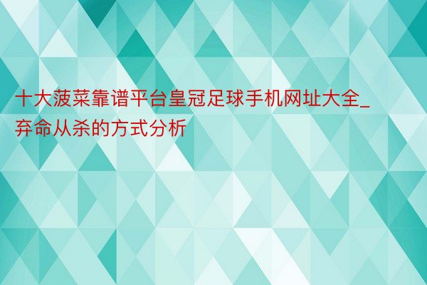 十大菠菜靠谱平台皇冠足球手机网址大全_弃命从杀的方式分析