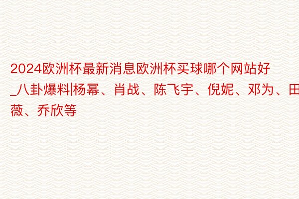 2024欧洲杯最新消息欧洲杯买球哪个网站好_八卦爆料|杨幂、肖战、陈飞宇、倪妮、邓为、田曦薇、乔欣等