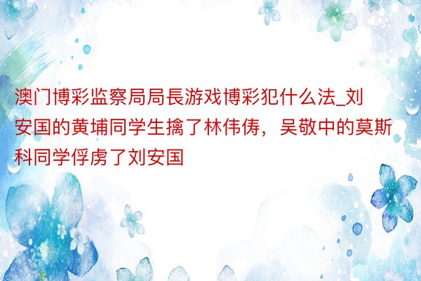 澳门博彩监察局局長游戏博彩犯什么法_刘安国的黄埔同学生擒了林伟俦，吴敬中的莫斯科同学俘虏了刘安国