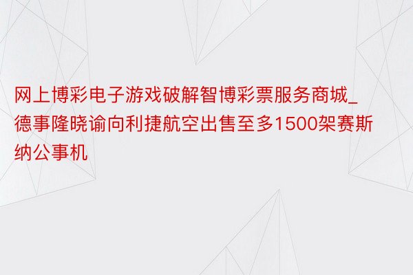 网上博彩电子游戏破解智博彩票服务商城_德事隆晓谕向利捷航空出售至多1500架赛斯纳公事机