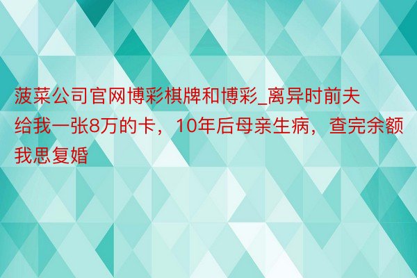 菠菜公司官网博彩棋牌和博彩_离异时前夫给我一张8万的卡，10年后母亲生病，查完余额我思复婚