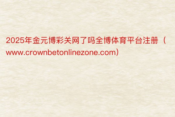 2025年金元博彩关网了吗全博体育平台注册（www.crownbetonlinezone.com）