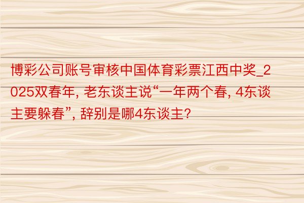 博彩公司账号审核中国体育彩票江西中奖_2025双春年, 老东谈主说“一年两个春, 4东谈主要躲春”, 辞别是哪4东谈主?