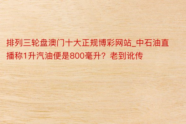 排列三轮盘澳门十大正规博彩网站_中石油直播称1升汽油便是800毫升?老到讹传