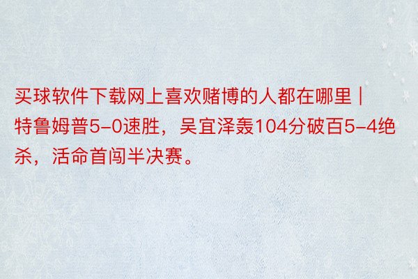 买球软件下载网上喜欢赌博的人都在哪里 | 特鲁姆普5-0速胜,吴宜泽轰104分破百5-4绝杀,活命首闯半决赛。